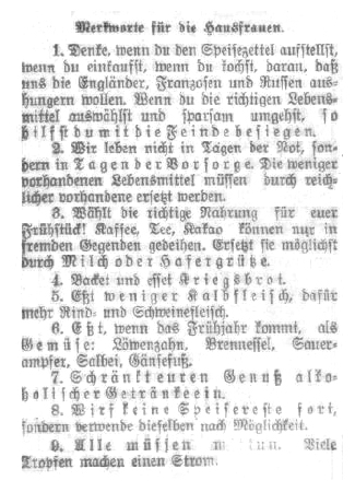 1. Denke, wenn du den Speisezettel aufstellst, wenn du einkaufst, wenn du kochst, daran, daß uns die Engländer, Franzosen und Russen aushungern wollen. Wenn du die richtigen Lebensmittel auswählst und sparsam umgehst, so hilfst du mit die Feinde besiegen.
2. Wir leben nicht in Tagen der Not , sondern in Tagen der Vorsorge. Die weniger
vorhandenen Lebensmittel müssen durch reichlicher vorhandene ersetzt werden.
3. Wählt die richtige Nahrung für euer Frühstück! Kaffee, Tee, Kakao können nur in fremden Gegenden gedeihen. Ersetzt sie möglichst durch Milch oder Hafergrütze.
4. Backet und esset Kriegsbrot.
5. Eßt weniger Kalbfleisch, dafür mehr Rind- und Schweinefleisch.
6. Eßt, wenn das Frühjahr kommt, als Gemüse: Löwenzahn, Brennessel, Sauerampfer, Salbei, Gänsefuß.
7. Schränkt euren Genuß alkoholischer Getränke ein.
8. Wirf keine Speisereste fort, sondern verwende dieselben nach Möglichkeit.
9. Alle müssen mittun. Viele Tropfen machen einen Strom.