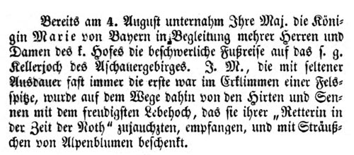 Bereits am 4. August unternahm Ihre Maj. die Königin Marie von Bayern in Begleitung mehrer Herren und Damen des k. Hofes die beschwerliche Fußreise auf das s. g. Kellerjoch des Aschauergebirges. I. M., die mit seltener Ausdauer fast immer die erste war im Erklimmen einer Felsspitze, wurde auf dem Wege dahin von den Hirten und Sennen mit dem freudigsten Lebehoch, das sie ihrer Retterin in der Zeit der Noth zujauchzten, empfangen, und mit Sträußchen von Alpenblumen beschenkt.