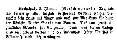 Der, wie Sie bereits gemeldet, kürzlich verstorbene Graveur Falger, vermachte sein Haus mit Anger und noch zwei Metz-Land Waldung der Königin Mutter Marie von Bayern. Das war gewiß ein glücklicher Gedanke für Elbigenalp; denn aus diesem Anlasse wird viel gebaut werden und der Aufenthalt Ihrer Majestät in Elbigenalp wird sich verlängern.