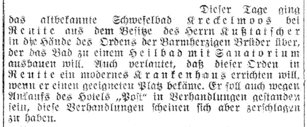 dieser Tage ging das altbekannte Schwefelbad Kreckelmoos bei Reutte aus dem Besitze des Herrn Kußtatscher in die Hände des Ordens der Barmherzigen Brüder über, der das Bad zu einem Heilbad mit Sanatorium ausbauen will