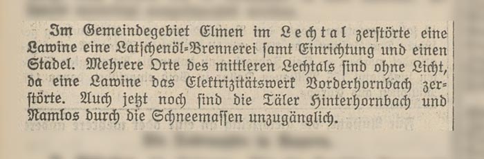 Im Gemeindegebiet Elmen im Lechtal zerstörte eine Lawine eine Latschenöl-Brennerei samt Einrichtung und einen Stadel. Mehrere Orte des mittleren Lechtals sind ohne Licht, da eine Lawine das Elektrizitätswerk Vorderhornbach zerstörte. Auch jetzt noch sind die Täler Hinterhornbach und Namlos durch die Schneemassen unzugänglich.