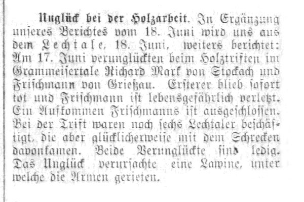 Unglück bei der Holzarbeit. Lechtal. Am 17. Juni verunglückten beim Holztriften im Gramaisertal Richard Mark von Stockach und Frischmann von Grießau. Ersterer blieb sofort tot und Frischmann ist lebensgefährlich verletzt. Ein Aufkommen Frischmanns ist ausgeschlossen. Bei der Trift waren noch sechs Lechtaler beschäftigt, die aber glücklicherweise mit dem Schrecken davonkamen. Beide Verunglückte sind ledig. Das Unglück verursachte eine Lawine, unter welche die Armen gerieten.