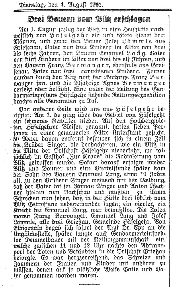 Am 1. August schlug der Blitz in eine Heuhütte nordwestlich von Häselgehr ein und tötete hiebei drei Männer, und zwar den Bauer Josef Lämmle aus Griesenau, Vater von drei Kindern im Alter von drei bis sechs Jahren, den Bauern Emanuel Lang, Vater von fünf Kindern im Alter van drei bis elf Jahren, und den Bauern Franz Berwanger, ebenfalls aus Greisenau, Vater von drei erwachsenen Kindern. Ferner wurden durch den Blitz noch der 38jährige Franz Berwanger jun. und die 20jährige Agnes Berwanger verletzt oder betäubt. Eine unter der Leitung des Gendarmeriepostens Häselgehr stehende Rettungsexpedition brachte alle Genannten zu Tal.
Von anderer Seite wird uns aus Häselgehr berichtet: Am 1. des Monats ging über das Gebiet von Häselgehr ein schweres Gewitter nieder. Auf den Hochbergwiesen, Häselgehrer Bleisen genannt, hatten sieben Personen in einer gemauerten Hütte Unterstand gesucht.
80 Meter davon entfernt befanden sich in einem Zelt die Brüder Singer, die beobachteten, wie ein Blitz in die Mitte der Ortschaft Häselgehr niederfuhr, wo tatsächlich im Gasthof 