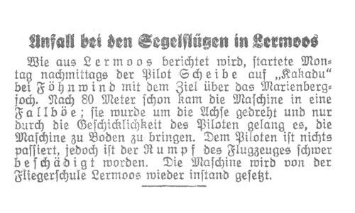 Pilot Scheibe startete bei Föhnwind mit dem Ziel über das Marienbergjoch. Nach 80 Meter schon kam die Maschine in eine Fallböe; sie wurde um die Achse gedreht und nur durch die Geschicklichkeit des Piloten gelang es, die Maschine zu Boden zu bringen. Dem Piloten ist nichts passiert, jedoch ist der Rumpf des Flugzeuges schwer beschädigt worden. Die Maschine wird von der Fliegerschule Lermoos wieder instand gesetzt.
