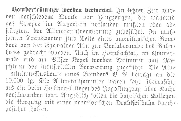 In letzter Zeit wurden verschiedene Wracks von Flugzeugen, die während des Krieges im Außerfern notlanden mußten oder abstürzten, der Altmaterialverwertung zugeführt. In mühsamen Transporten sind Teile eines amerikanischen Bombers von der Ehrwalder Alm zur Verladerampe des Bahnhofes gebracht worden. Auch im Hornbachtal, im Ammerwald und am Vilser Kegel werden Trümmer von Maschinen der industriellen Verwertung zugeführt. Die Aluminium-Ausbeute eines Bombers B29 beträgt an die 10000 kg. Die Altmetallsammler waren sehr überrascht, als ein beim Hochvogel liegendes Jagdflugzeug über Nacht verschwunden war. Angeblich sollen die bayerischen Kollegen die Bergung mit einer provisorischen Drahtseilbahn durchgeführt haben.