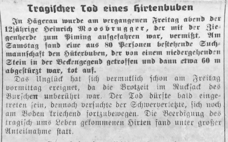 In Hägerau wurde der 12jährige Heinrich Moosbrugger, der mit der Ziegenherde zum Pimig aufgefahren war, vermisst. Am Samstag fand eine aus 80 Personen bestehende Suchmannschaft den Hütebuben, der von einem niedergehenden Stein in der Beckengegend getroffen und dann etwa 60 Meter abgestürzt war, tot auf.