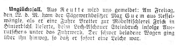 Sägewerkbesitzer Max Guem aus Nesselwängle, als er eine Fuhre Bretter zur Möbeltischlerei Frick in Hinterbichl lieferte, beim Lech-Aschauer Steinbruch infolge Ausrutschens unter das Fuhrwerk. Der schwer beladene Wagen ging über ihn hinweg, so daß er sofort eine Leiche war