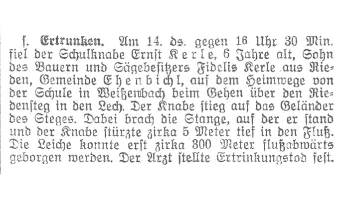 Am 14. März 1930 gegen 16 Uhr 30 Minuten fiel der Schulknabe Ernst Kerle, 6 Jahre alt, Sohn des Bauern und Sägebesitzers Fidelis Kerle aus Rieden, Gemeinde Ehenbichl, auf dem Heimweg von der Schule in Weißenbach beim Gehen über den Riedensteg in den Lech. Der Knabe stieg auf das Geländer des Steges. Dabei brach die Stange, auf der er stand und der Knabe stürzte zirka 5 Meter tief in den Fluß. Die Leiche konnte erst zirka 300 Meter flußabwärts geborgen werden. Der Arzt stellte Ertrinkungstod fest.